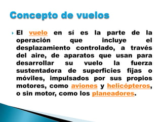    El vuelo en sí es la parte de la
    operación      que       incluye     el
    desplazamiento controlado, a través
    del aire, de aparatos que usan para
    desarrollar   su    vuelo    la  fuerza
    sustentadora de superficies fijas o
    móviles, impulsados por sus propios
    motores, como aviones y helicópteros,
    o sin motor, como los planeadores.
 