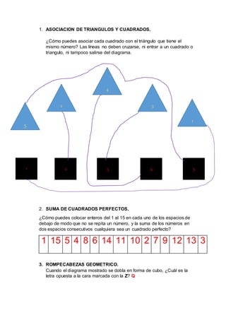 1. ASOCIACION DE TRIANGULOS Y CUADRADOS.
¿Cómo puedes asociar cada cuadrado con el triángulo que tiene el
mismo número? Las líneas no deben cruzarse, ni entrar a un cuadrado o
triangulo, ni tampoco salirse del diagrama.
2. SUMA DE CUADRADOS PERFECTOS.
¿Cómo puedes colocar enteros del 1 al 15 en cada uno de los espacios de
debajo de modo que no se repita un número, y la suma de los números en
dos espacios consecutivos cualquiera sea un cuadrado perfecto?
1 15 5 4 8 6 14 11 10 2 7 9 12 13 3
3. ROMPECABEZAS GEOMETRICO.
Cuando el diagrama mostrado se dobla en forma de cubo, ¿Cuál es la
letra opuesta a la cara marcada con la Z? Q
5
2
4
3
1
1 5432
 