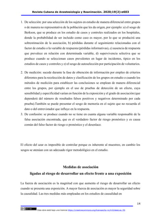 Revista Cubana de Anestesiología y Reanimación. 2020;19(2):e603
14
Esta obra está bajo una licencia https://creativecommons.org/licenses/by-nc/4.0/deed.es_ES
1. De selección: por una selección de los sujetos en estudio de manera diferencial entre grupos
o de manera no representativa de la población que les da origen, por ejemplo: a) el sesgo de
Berkson, que se produce en los estudio de casos y controles realizados en los hospitales,
donde la probabilidad de ser incluido como caso es mayor, por lo que se producirá una
sobrestimación de la asociación, b) pérdidas durante el seguimiento relacionadas con el
factor de estudio o la variable de respuesta (pérdidas informativas), c) ausencia de respuesta
que prevalece en relación con determinada variable, d) supervivencia selectiva que se
produce cuando se seleccionan casos prevalentes en lugar de incidentes, típico en los
estudios de casos y controles y e) el sesgo de autoselección por participación de voluntarios.
2. De medición: sucede durante la fase de obtención de información por empleo de criterios
diferentes para la recolección de datos y clasificación de los grupos en estudio o cuando los
métodos de medición para establecer las conclusiones se emplean de manera diferencial
entre los grupos, por ejemplo en el uso de pruebas de detección de un efecto, cuya
sensibilidad y especificidad varían en función de la exposición y el grado de asociación (que
dependerá del número de resultados falsos positivos y negativos determinado por cada
prueba).También se puede presentar el sesgo de memoria en el sujeto que no recuerda el
dato o del entrevistador que influye en la respuesta.
3. De confusión: se produce cuando no se tiene en cuanta alguna variable responsable de la
falsa asociación encontrada, que es el verdadero factor de riesgo pronóstico y es causa
común del falso factor de riesgo o pronóstico y el desenlace.
El efecto del azar es imposible de controlar porque es inherente al muestreo, en cambio los
sesgos se atenúan con un adecuado rigor metodológico en el estudio.
Medidas de asociación
ligadas al riesgo de desarrollar un efecto frente a una exposición
La fuerza de asociación es la magnitud con que aumenta el riesgo de desarrollar un efecto
cuando se presenta una exposición. A mayor fuerza de asociación es mayor la seguridad sobre
la causalidad. Las tres medidas más empleadas en los estudios de causalidad en
 