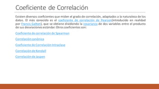 Coeficiente	de	Correlación
Existen diversos coeficientes que miden el grado de correlación, adaptados a la naturaleza de los
datos. El más conocido es el coeficiente de correlación de Pearson(introducido en realidad
por Francis Galton), que se obtiene dividiendo la covarianza de dos variables entre el producto
de sus desviaciones estándar.Otros coeficientes son:
Coeficiente de correlación de Spearman
Correlación canónica
Coeficiente de Correlación Intraclase
Correlación de Kendall
Correlación de Jaspen
 