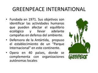 GREENPEACE INTERNATIONAL
• Fundada en 1971. Sus objetivos son
  identificar las actividades humanas
  que pueden afectar el equilibrio
  ecológico     y     llevar  adelante
  campañas en defensa del ambiente.
• Defensora de la Antártida, propuso
  el establecimiento de un “Parque
  Internacional" en este continente.
• Opera en 40 países, donde se
  complementa con organizaciones
  autónomas locales
 