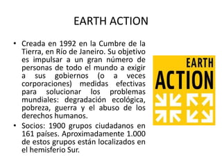 EARTH ACTION
• Creada en 1992 en la Cumbre de la
  Tierra, en Río de Janeiro. Su objetivo
  es impulsar a un gran número de
  personas de todo el mundo a exigir
  a sus gobiernos (o a veces
  corporaciones) medidas efectivas
  para solucionar los problemas
  mundiales: degradación ecológica,
  pobreza, guerra y el abuso de los
  derechos humanos.
• Socios: 1900 grupos ciudadanos en
  161 países. Aproximadamente 1.000
  de estos grupos están localizados en
  el hemisferio Sur.
 