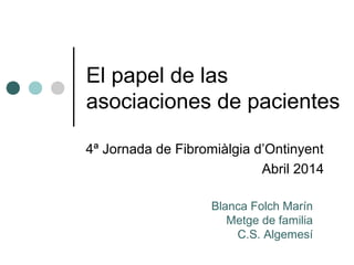 El papel de las
asociaciones de pacientes
4ª Jornada de Fibromiàlgia d’Ontinyent
Abril 2014
Blanca Folch Marín
Metge de familia
C.S. Algemesí
 