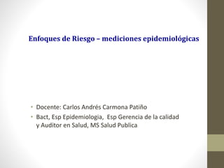 Enfoques de Riesgo – mediciones epidemiológicas
• Docente: Carlos Andrés Carmona Patiño
• Bact, Esp Epidemiologia, Esp Gerencia de la calidad
y Auditor en Salud, MS Salud Publica
 