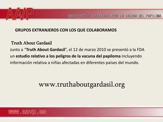 GRUPOS EXTRANJEROS CON LOS QUE COLABORAMOS

 Truth About Gardasil
Junto a “Truth About Gardasil”, el 12 de marzo 2010 se presentó a la FDA
un estudio relativo a los peligros de la vacuna del papiloma incluyendo
información relativa a niñas afectadas en diferentes países del mundo.



               www.truthaboutgardasil.org
 