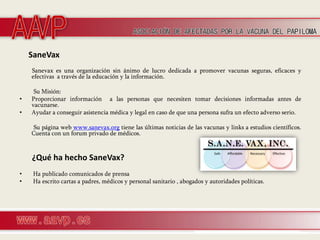 SaneVax
    Sanevax es una organización sin ánimo de lucro dedicada a promover vacunas seguras, eficaces y
    efectivas a través de la educación y la información.

     Su Misión:
•   Proporcionar información a las personas que necesiten tomar decisiones informadas antes de
    vacunarse.
•   Ayudar a conseguir asistencia médica y legal en caso de que una persona sufra un efecto adverso serio.

    Su página web www.sanevax.org tiene las últimas noticias de las vacunas y links a estudios científicos.
    Cuenta con un forum privado de médicos.



    ¿Qué ha hecho SaneVax?
•    Ha publicado comunicados de prensa
•    Ha escrito cartas a padres, médicos y personal sanitario , abogados y autoridades políticas.
 