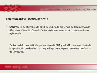 ADN EN GARDASIL SEPTIEMBRE 2011.

• SANEVax En Septiembre de 2011 descubrió la presencia de fragmentos de
  ADN recombinante. Con ello Se ha violado el derecho del consentimiento
  informado



•    Se ha pedido una petición por escrito a la FDA y la EMA para que rescinda
    la aprobación de Gardasil hasta que haya tiempo para reevaluar la eficacia
    de la vacuna.
 