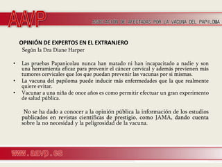OPINIÓN DE EXPERTOS EN EL EXTRANJERO
    Según la Dra Diane Harper

•   Las pruebas Papanicolau nunca han matado ni han incapacitado a nadie y son
    una herramienta eficaz para prevenir el cáncer cervical y además previenen más
    tumores cervicales que los que puedan prevenir las vacunas por si mismas.
•   La vacuna del papiloma puede inducir más enfermedades que la que realmente
    quiere evitar.
•   Vacunar a una niña de once años es como permitir efectuar un gran experimento
    de salud pública.

     No se ha dado a conocer a la opinión pública la información de los estudios
    publicados en revistas científicas de prestigio, como JAMA, dando cuenta
    sobre la no necesidad y la peligrosidad de la vacuna.
 