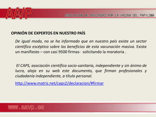 OPINIÓN DE EXPERTOS EN NUESTRO PAÍS
 De igual modo, no se ha informado que en nuestro país existe un sector
 científico escéptico sobre los beneficios de esta vacunación masiva. Existe
 un manifiesto – con casi 9500 firmas- solicitando la moratoria .


  El CAPS, asociación científica socio-sanitaria, independiente y sin ánimo de
 lucro, aloja en su web este documento, que firman profesionales y
 ciudadanía independiente, a título personal.
 http://www.matriz.net/caps2/declaracion/#firmar
 