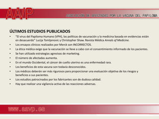 ÚLTIMOS ESTUDIOS PUBLICADOS
•   “El virus del Papiloma Humano (VPH), las políticas de vacunación y la medicina basada en evidencias están
    en desacuerdo” Lucija Tomljenovic y Christopher Shaw. Revista Médica Annals of Medicine.
•   Los ensayos clínicos realizados por Merck son INCORRECTOS.
•   La ética médica exige que la vacunación se lleve a cabo con el consentimiento informado de los pacientes.
•   Se han utilizado estrategias agresivas de marketing.
•   El número de afectadas aumenta.
•   En el mundo Occidental, el cáncer de cuello uterino es una enfermedad rara.
•   Los beneficios de esta vacuna son todavía desconocidos.
•   Los médicos deberán ser más rigurosos para proporcionar una evaluación objetiva de los riesgos y
    beneficios a sus pacientes.
•   Los estudios patrocinados por los fabricantes son de dudosa calidad.
•   Hay que realizar una vigilancia activa de las reacciones adversas.
 