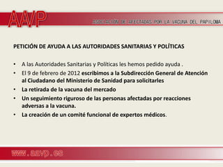 PETICIÓN DE AYUDA A LAS AUTORIDADES SANITARIAS Y POLÍTICAS

• A las Autoridades Sanitarias y Políticas les hemos pedido ayuda .
• El 9 de febrero de 2012 escribimos a la Subdirección General de Atención
  al Ciudadano del Ministerio de Sanidad para solicitarles
• La retirada de la vacuna del mercado
• Un seguimiento riguroso de las personas afectadas por reacciones
  adversas a la vacuna.
• La creación de un comité funcional de expertos médicos.
 