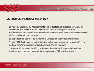 ¿QUÉ RESPUESTAS HEMOS OBTENIDO?


•   La Agencia Española de Medicamentos y Productos Sanitarios (AEMPS) nos ha
    informado que hasta el 15 de Septiembre 2009 están registradas 508
    notificaciones de sospechas de reacciones adversas asociadas a las vacunas frente
    al Virus del Papiloma Humano.
•   La Subdirección General de atención al Ciudadano nos contestó diciendo:
•   “ es la EMA, la Agencia responsable de evaluar cualquier nueva información que
    pudiera afectar el balance riesgo/beneficio de esta vacuna”
•   “ Hasta el 10 de enero de 2012, el Sistema Español de Farmacovigilancia de
    Medicamentos de Uso Humano tiene registradas 737 notificaciones “
 
