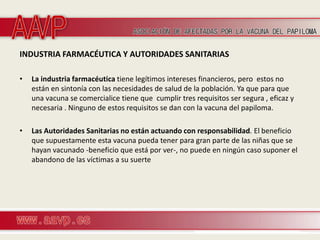 INDUSTRIA FARMACÉUTICA Y AUTORIDADES SANITARIAS

•   La industria farmacéutica tiene legítimos intereses financieros, pero estos no
    están en sintonía con las necesidades de salud de la población. Ya que para que
    una vacuna se comercialice tiene que cumplir tres requisitos ser segura , eficaz y
    necesaria . Ninguno de estos requisitos se dan con la vacuna del papiloma.

•   Las Autoridades Sanitarias no están actuando con responsabilidad. El beneficio
    que supuestamente esta vacuna pueda tener para gran parte de las niñas que se
    hayan vacunado -beneficio que está por ver-, no puede en ningún caso suponer el
    abandono de las víctimas a su suerte
 