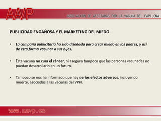 PUBLICIDAD ENGAÑOSA Y EL MARKETING DEL MIEDO

•   La campaña publicitaria ha sido diseñada para crear miedo en los padres, y así
    de esta forma vacunar a sus hijas.

•   Esta vacuna no cura el cáncer, ni asegura tampoco que las personas vacunadas no
    puedan desarrollarlo en un futuro.

•   Tampoco se nos ha informado que hay serios efectos adversos, incluyendo
    muerte, asociados a las vacunas del VPH.
 