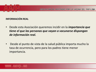 INFORMACIÓN REAL


• Desde esta Asociación queremos incidir en la importancia que
  tiene el que las personas que vayan a vacunarse dispongan
  de información real.

• Desde el punto de vista de la salud pública importa mucho la
  tasa de ocurrencia, pero para los padres tiene menor
  importancia.
 