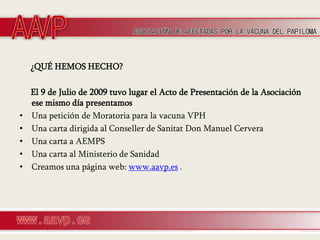 ¿QUÉ HEMOS HECHO?

    El 9 de Julio de 2009 tuvo lugar el Acto de Presentación de la Asociación
    ese mismo día presentamos
•   Una petición de Moratoria para la vacuna VPH
•   Una carta dirigida al Conseller de Sanitat Don Manuel Cervera
•   Una carta a AEMPS
•   Una carta al Ministerio de Sanidad
•   Creamos una página web: www.aavp.es .
 