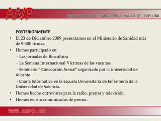 POSTERIORMENTE
•   El 23 de Diciembre 2009 presentamos en el Ministerio de Sanidad más
    de 9.500 firmas.
•   Hemos participado en:
    - Las jornadas de Biocultura
    - La Semana Internacional Víctimas de las vacunas.
    - Seminario " Concepción Arenal" organizado por la Universidad de
    Alicante.
    - Charla Informativa en la Escuela Universitaria de Enfermería de la
    Universidad de Valencia.
•   Hemos hecho entrevistas para la radio, prensa y televisión.
•   Hemos escrito comunicados de prensa.
 