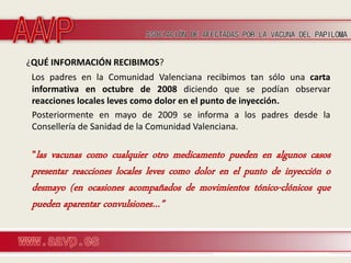 ¿QUÉ INFORMACIÓN RECIBIMOS?
 Los padres en la Comunidad Valenciana recibimos tan sólo una carta
 informativa en octubre de 2008 diciendo que se podían observar
 reacciones locales leves como dolor en el punto de inyección.
 Posteriormente en mayo de 2009 se informa a los padres desde la
 Consellería de Sanidad de la Comunidad Valenciana.

 ”las vacunas como cualquier otro medicamento pueden en algunos casos
 presentar reacciones locales leves como dolor en el punto de inyección o
 desmayo (en ocasiones acompañados de movimientos tónico-clónicos que
 pueden aparentar convulsiones…”
 