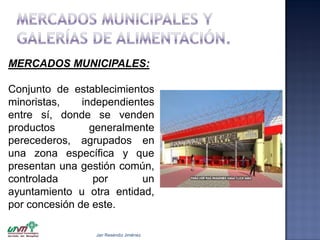 MERCADOS MUNICIPALES:
Conjunto de establecimientos
minoristas,
independientes
entre sí, donde se venden
productos
generalmente
perecederos, agrupados en
una zona específica y que
presentan una gestión común,
controlada
por
un
ayuntamiento u otra entidad,
por concesión de este.
Jair Reséndiz Jiménez

 