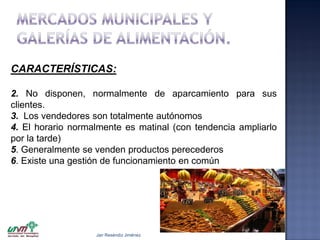 CARACTERÍSTICAS:
2. No disponen, normalmente de aparcamiento para sus
clientes.
3. Los vendedores son totalmente autónomos
4. El horario normalmente es matinal (con tendencia ampliarlo
por la tarde)
5. Generalmente se venden productos perecederos
6. Existe una gestión de funcionamiento en común

Jair Reséndiz Jiménez

 
