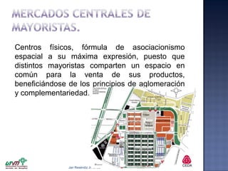 Centros físicos, fórmula de asociacionismo
espacial a su máxima expresión, puesto que
distintos mayoristas comparten un espacio en
común para la venta de sus productos,
beneficiándose de los principios de aglomeración
y complementariedad.

Jair Reséndiz Jiménez

 
