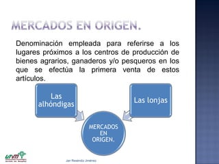 Denominación empleada para referirse a los
lugares próximos a los centros de producción de
bienes agrarios, ganaderos y/o pesqueros en los
que se efectúa la primera venta de estos
artículos.

Las
alhóndigas

Las lonjas
MERCADOS
EN
ORIGEN.

Jair Reséndiz Jiménez

 