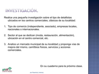 Realice una pequeña investigación sobre el tipo de detallistas
ubicados en los centros comerciales, clásicos de su localidad:
1. Tipo de comercio (independiente, asociado), empresas locales,
nacionales o internacionales.
2. Sector al que se dedican (moda, restauración, alimentación),
ubicación en el centro comercial, etc.
3. Analice un mercado municipal de su localidad y proponga vías de
mejora del mismo, cam0bios físicos, servicios y acciones
comerciales.

En su cuaderno para la próximo clase.
Jair Reséndiz Jiménez

 