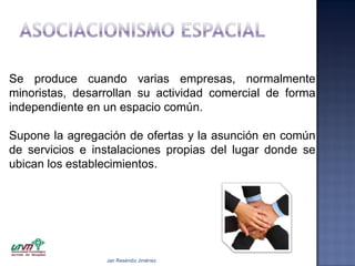 Se produce cuando varias empresas, normalmente
minoristas, desarrollan su actividad comercial de forma
independiente en un espacio común.
Supone la agregación de ofertas y la asunción en común
de servicios e instalaciones propias del lugar donde se
ubican los establecimientos.

Jair Reséndiz Jiménez

 