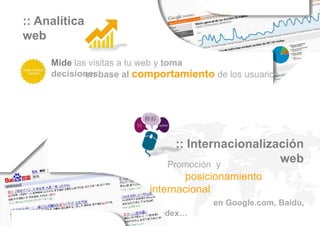 :: Analítica
web

     Mide las visitas a tu web y toma
     decisionesbase al comportamiento de los usuarios
             en




                               :: Internacionalización
                             Promoción y
                                                  web
                                posicionamiento
                         internacional
                                       en Google.com, Baidu,
                         Yandex…
 