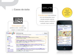 :: Casos de éxito                                           Alta de
                                                               fichas
                                                             optimizada
                                                               y SEO
                             #1 en dos meses para palabras    posterior

                               con más búsquedas como
                                «tienda calzado madrid»
                              «tiendas zapatos madrid» o
                                «calzado mujer madrid»

  Primera posición para
palabras como «tienda ropa
  mujer» o «ropa mujer»
 