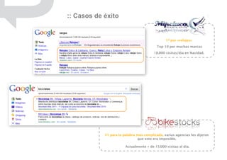 :: Casos de éxito


                                                1ª por «relojes»
                                           Top 10 por muchas marcas
                                         18.000 visitas/día en Navidad.




            #1 para la palabra más complicada, varias agencias les dijeron
                               que esto era imposible.

                        Actualmente + de 15.000 visitas al día.
 