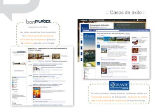 :: Casos de éxito ::


Las redes sociales se han convertido
  en el nuevo canal de entrada de
peticiones de presupuesto gracias a
 la confianza ganada con el target.




                                       En estos primeros meses estamos reuniendo online a la
                                       comunidad habitual de Sotogrande. Aumento de tráfico
                                       web y solicitudes de de información de turismo de lujo.
 