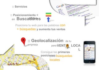 :: Servicios

:: Posicionamiento <
 en Buscadores
             SEO />

   Posiciona tu web para las palabras con
    + búsquedas y aumenta tus ventas


                :: Geolocalización          de tu
                empresa          para VENT      LOCA
                                                   L
                          Consigue las primeras
                          posiciones búsquedas
                                para
                               locales
 