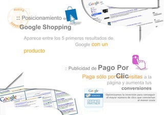 :: Posicionamiento en
 Google Shopping
   Aparece entre los 5 primeros resultados de
                           Google con un
   producto


                                    Pago Por
                      :: Publicidad de

                              Paga sólo porClic
                                           las visitas a la
                                          página y aumenta tus
                                                conversiones
                                         Optimizamos la inversión para conseguir
                                         el mayor número de clics que conviertan
                                                                  al menor coste
 