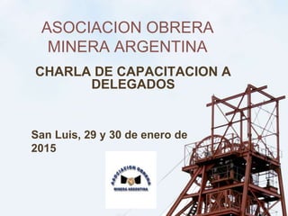 ASOCIACION OBRERA
MINERA ARGENTINA
CHARLA DE CAPACITACION A
DELEGADOS
San Luis, 29 y 30 de enero de
2015
 