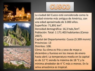 La ciudad del Cuzco está considerada como la
ciudad viviente más antigua de América, con
una edad aproximada de 3.000 años.
Superficie: 71,891 km².
Densidad demográfica: 16,3 hab./km².
Población: Total: 1 171.403 habitantes (Censo
2007).
Capital del Departamento: Cusco (3.399 msnm)
Provincias: 13
Distritos: 108.
Clima: Su clima es frío y seco de mayo a
diciembre y lluvioso en los meses de enero
hasta abril. La temperatura media en la capital
es de 12 °C siendo la máxima de 18 °C y la
mínima alrededor de 4 °C más o menos. En la
selva amazónica es tropical.
 