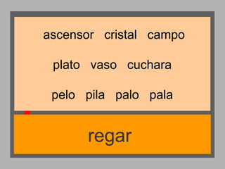 ascensor cristal campo
plato vaso cuchara
pelo pila palo pala

regar

 