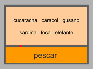 cucaracha caracol gusano
sardina foca elefante

pescar

 