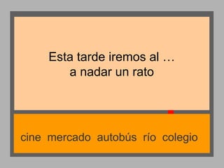 Esta tarde iremos al …
a nadar un rato

cine mercado autobús río colegio

 