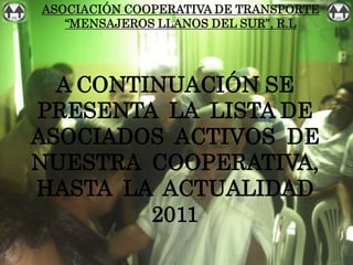 ASOCIACIÓN COOPERATIVA DE TRANSPORTE
   “MENSAJEROS LLANOS DEL SUR”, R.L




  A CONTINUACIÓN SE
PRESENTA LA LISTA DE
ASOCIADOS ACTIVOS DE
NUESTRA COOPERATIVA,
HASTA LA ACTUALIDAD
         2011
 