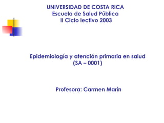 UNIVERSIDAD DE COSTA RICA Escuela de Salud Pública II Ciclo lectivo 2003 Epidemiología y atención primaria en salud (SA – 0001) Profesora: Carmen Marín 