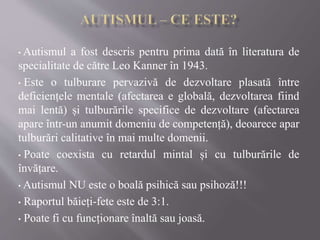 • Autismul a fost descris pentru prima dată în literatura de
specialitate de către Leo Kanner în 1943.
• Este o tulburare ...