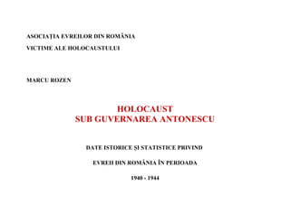 ASOCIAŢIA EVREILOR DIN ROMÂNIA

VICTIME ALE HOLOCAUSTULUI




MARCU ROZEN




                      HOLOCAUST
              SUB GUVERNAREA ANTONESCU


                DATE ISTORICE ŞI STATISTICE PRIVIND

                  EVREII DIN ROMÂNIA ÎN PERIOADA

                             1940 - 1944
 