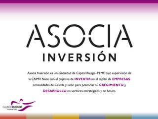 Asocia Inversión es una Sociedad de Capital Riesgo–PYME bajo supervisión de
la CNMV. Nace con el objetivo de INVERTIR en el capital de EMPRESAS
consolidadas de Castilla y León para potenciar su CRECIMIENTO y
DESARROLLO en sectores estratégicos y de futuro.
 