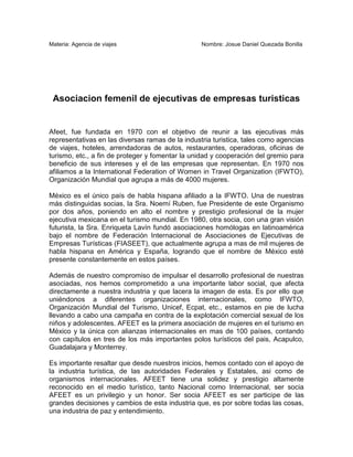 Materia: Agencia de viajes                        Nombre: Josue Daniel Quezada Bonilla




 Asociacion femenil de ejecutivas de empresas turisticas


Afeet, fue fundada en 1970 con el objetivo de reunir a las ejecutivas más
representativas en las diversas ramas de la industria turistica, tales como agencias
de viajes, hoteles, arrendadoras de autos, restaurantes, operadoras, oficinas de
turismo, etc., a fin de proteger y fomentar la unidad y cooperación del gremio para
beneficio de sus intereses y el de las empresas que representan. En 1970 nos
afiliamos a la International Federation of Women in Travel Organization (IFWTO),
Organización Mundial que agrupa a más de 4000 mujeres.

México es el único país de habla hispana afiliado a la IFWTO. Una de nuestras
más distinguidas socias, la Sra. Noemí Ruben, fue Presidente de este Organismo
por dos años, poniendo en alto el nombre y prestigio profesional de la mujer
ejecutiva mexicana en el turismo mundial. En 1980, otra socia, con una gran visión
futurista, la Sra. Enriqueta Lavín fundó asociaciones homólogas en latinoamérica
bajo el nombre de Federación Internacional de Asociaciones de Ejecutivas de
Empresas Turísticas (FIASEET), que actualmente agrupa a mas de mil mujeres de
habla hispana en América y España, logrando que el nombre de México esté
presente constantemente en estos países.

Además de nuestro compromiso de impulsar el desarrollo profesional de nuestras
asociadas, nos hemos comprometido a una importante labor social, que afecta
directamente a nuestra industria y que lacera la imagen de esta. Es por ello que
uniéndonos a diferentes organizaciones internacionales, como IFWTO,
Organización Mundial del Turismo, Unicef, Ecpat, etc., estamos en pie de lucha
llevando a cabo una campaña en contra de la explotación comercial sexual de los
niños y adolescentes. AFEET es la primera asociación de mujeres en el turismo en
México y la única con alianzas internacionales en mas de 100 países, contando
con capítulos en tres de los más importantes polos turísticos del pais, Acapulco,
Guadalajara y Monterrey.

Es importante resaltar que desde nuestros inicios, hemos contado con el apoyo de
la industria turística, de las autoridades Federales y Estatales, asi como de
organismos internacionales. AFEET tiene una solidez y prestigio altamente
reconocido en el medio turístico, tanto Nacional como Internacional, ser socia
AFEET es un privilegio y un honor. Ser socia AFEET es ser participe de las
grandes decisiones y cambios de esta industria que, es por sobre todas las cosas,
una industria de paz y entendimiento.
 