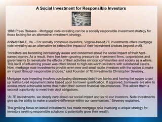 A Social Investment for Responsible Investors
1888 Press Release - Mortgage note investing can be a socially responsible investment strategy for
those looking for an alternative investment strategy.
ANNANDALE, Va. - For socially conscious investors, Virginia-based 7E Investments offers mortgage
note investing as an alternative to extend the impact of their investment choices beyond profit.
“Investors are becoming increasingly aware and concerned about the social impact of their hard-
earned money. As a result, there has been growing pressure on investment firms, corporations and
governments to reevaluate the effects of their activities on local communities and society as a whole.
This level of influencing power was often limited to high-net-worth investors with substantial assets.
Now, mortgage note investments provide even new and small-scale investors with the option to make
an impact through responsible choices,” said Founder of 7E Investments Christopher Seveney.
Mortgage note investing involves purchasing distressed debt from banks and having the option to set
up restructured repayment plans based upon borrower qualification. If approved, borrowers are able to
access more achievable terms that match their current financial circumstances. This allows them a
second opportunity to meet their debt obligations.
“At 7E Investments, we deeply care about our social impact and so do our investors. Note investments
give us the ability to make a positive difference within our communities.” Seveney explained.
The growing focus on social investments has made mortgage note investing a unique strategy for
investors seeking responsible solutions to potentially grow their wealth.
 