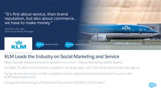 KLM Leads the Industry on Social Marketing and Service
Most Socially Devoted Brand (4 quarters in a row) + Digital Marketing NIMA Award
Handles 75,000 social mentions weekly in 14 languages, with 150 dedicated social care agents
Tying social interactions to the customer record, exposed potential customer issues in the
KLM travel experience
Using paid advertising to fill low inventory routes (€35M in 2015 sales)
“It’s first about service, then brand
reputation, but also about commerce…
we have to make money.”
Gert-Wim ter Haar,
KLM Social Media Manager
 