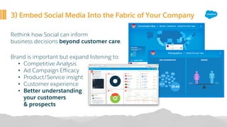 3) Embed Social Media Into the Fabric of Your Company
Rethink how Social can inform
business decisions beyond customer care.
Brand is important but expand listening to:
• Competitive Analysis
• Ad Campaign Efficacy
• Product/Service insight
• Customer experience
• Better understanding
your customers
& prospects
 