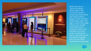 USAA Insurance’s
“Social Exchange.”
While USAA’s real
commend center is
located just behind this
wall, these screens
appear in the common
public lobby areas. The
eight screens (four large
vertical, four smaller
horizontal) show a
variety of custom and
standard command
center visualizations.
This is a key stop for the
thousands of people
who tour the USAA
headquarters every year.
 