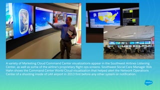 A variety of Marketing Cloud Command Center visualizations appear in the Southwest Airlines Listening
Center, as well as some of the airline’s proprietary flight ops screens. Southwest Social Care Manager Rob
Hahn shows the Command Center World Cloud visualization that helped alert the Network Operations
Center of a shooting inside of LAX airport in 2013 first before any other system or notification.
 